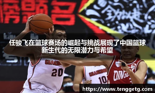 任骏飞在篮球赛场的崛起与挑战展现了中国篮球新生代的无限潜力与希望